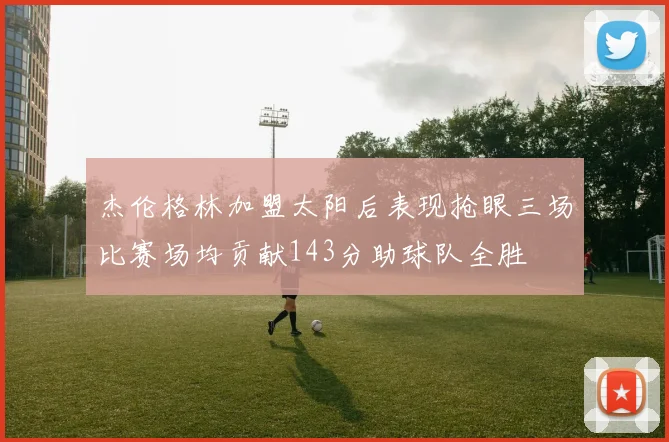 杰伦格林加盟太阳后表现抢眼三场比赛场均贡献143分助球队全胜