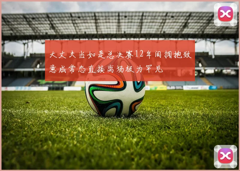 大丈夫当如是总决赛12年间拥抱致意成常态直接离场极为罕见