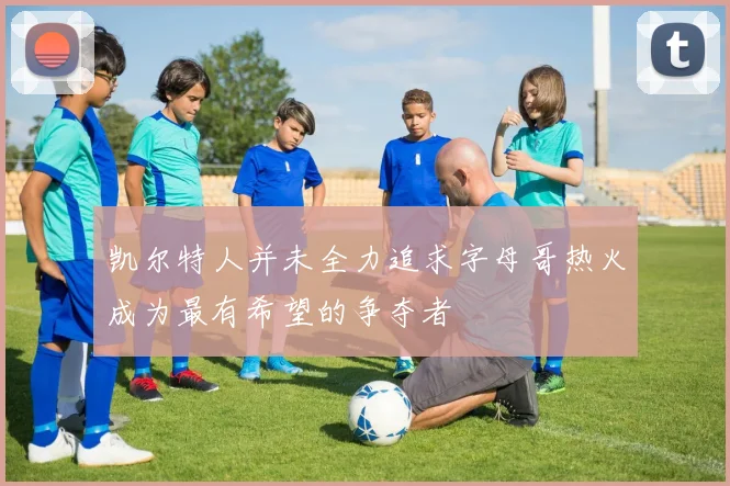 凯尔特人并未全力追求字母哥热火成为最有希望的争夺者
