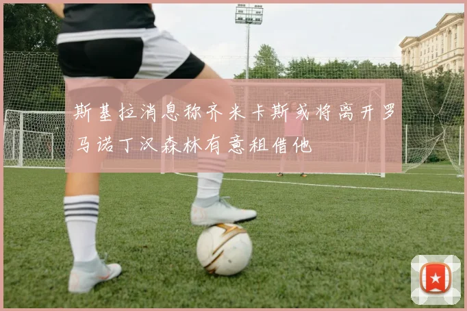 斯基拉消息称齐米卡斯或将离开罗马诺丁汉森林有意租借他