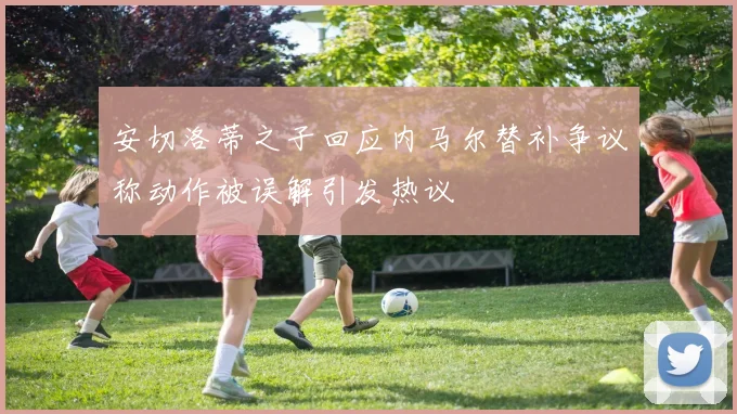 安切洛蒂之子回应内马尔替补争议称动作被误解引发热议