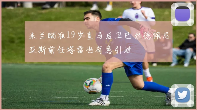 米兰瞄准19岁皇马后卫巴尔德佩尼亚斯前任塔雷也有意引进
