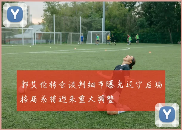 郭艾伦转会谈判细节曝光辽宁后场格局或将迎来重大调整