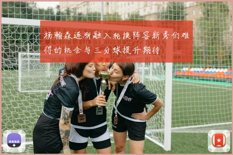 杨瀚森逐渐融入轮换阵容新秀们难得的机会与三分球提升期待