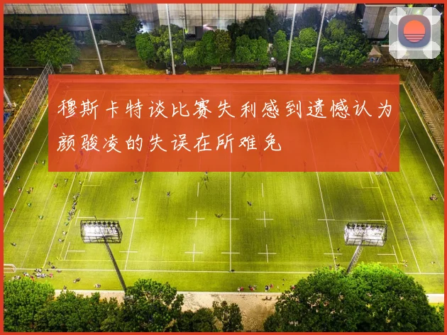 穆斯卡特谈比赛失利感到遗憾认为颜骏凌的失误在所难免