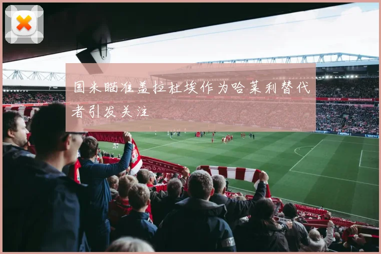 国米瞄准盖拉杜埃作为哈莱利替代者引发关注