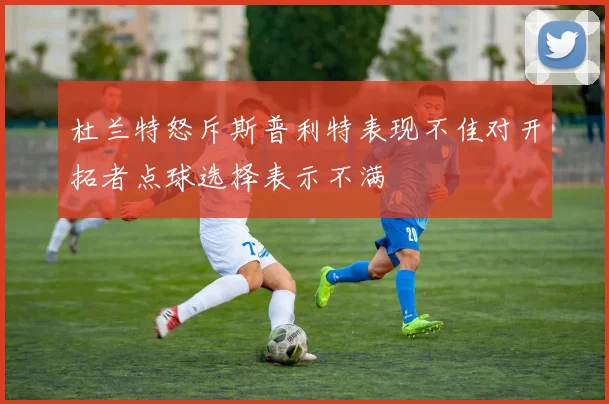 杜兰特怒斥斯普利特表现不佳对开拓者点球选择表示不满