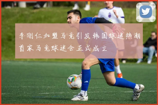 李刚仁加盟马竞引发韩国球迷热潮首家马竞球迷会正式成立
