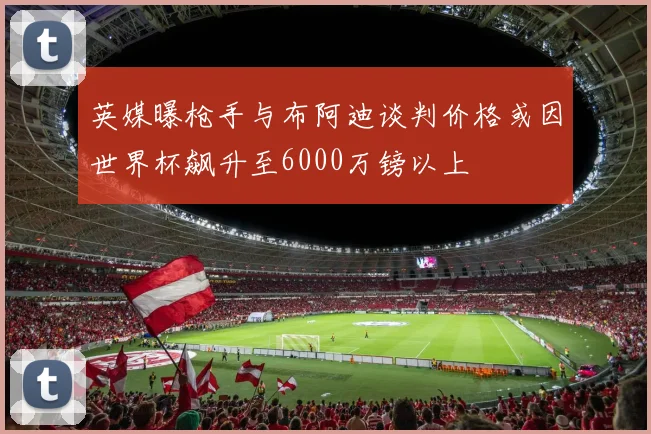 英媒曝枪手与布阿迪谈判价格或因世界杯飙升至6000万镑以上