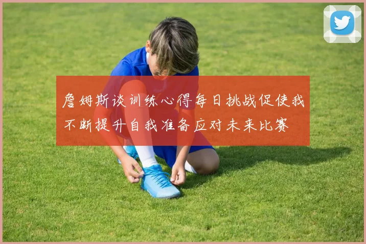 詹姆斯谈训练心得每日挑战促使我不断提升自我准备应对未来比赛