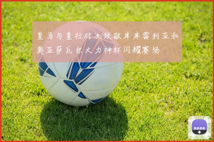 皇马与皇社对决致敬库库雷利亚和奥亚萨瓦尔大力神杯闪耀赛场