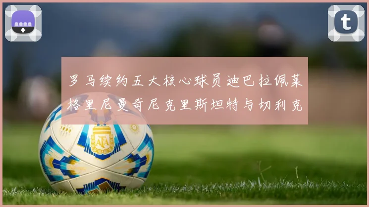 罗马续约五大核心球员迪巴拉佩莱格里尼曼奇尼克里斯坦特与切利克共创未来