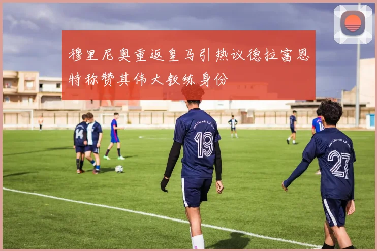 穆里尼奥重返皇马引热议德拉富恩特称赞其伟大教练身份