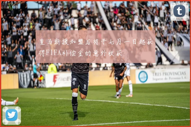 皇马新援加盟后将于七月一日起获得FIFA补偿金的意外收获
