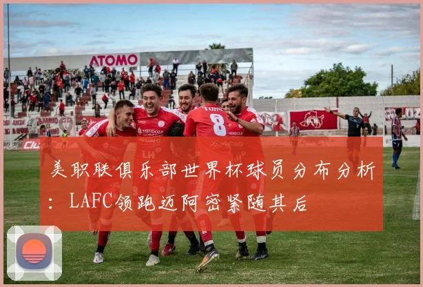 美职联俱乐部世界杯球员分布分析：LAFC领跑迈阿密紧随其后